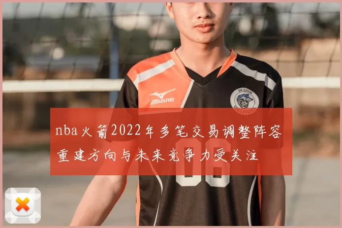 nba火箭2022年多笔交易调整阵容 重建方向与未来竞争力受关注