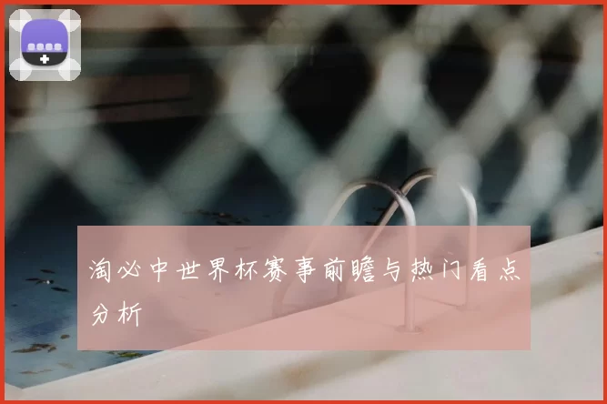 淘必中世界杯赛事前瞻与热门看点分析