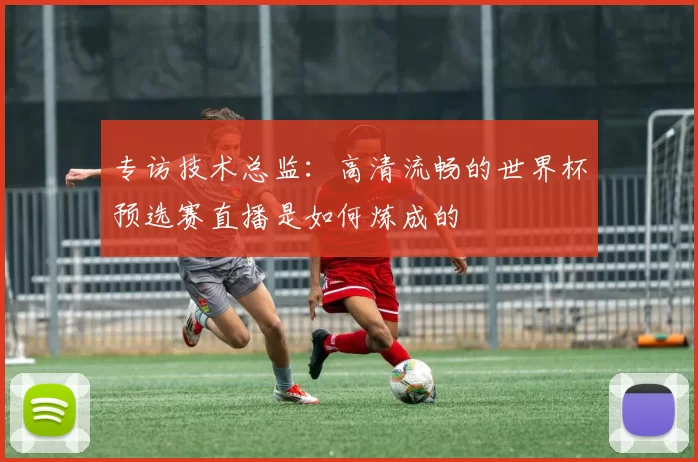 专访技术总监：高清流畅的世界杯预选赛直播是如何炼成的
