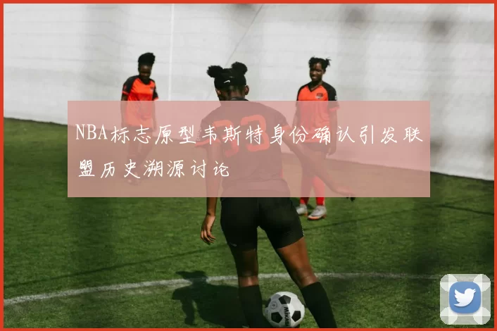 NBA标志原型韦斯特身份确认引发联盟历史溯源讨论