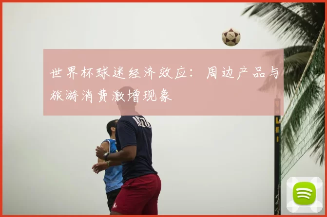 世界杯球迷经济效应：周边产品与旅游消费激增现象