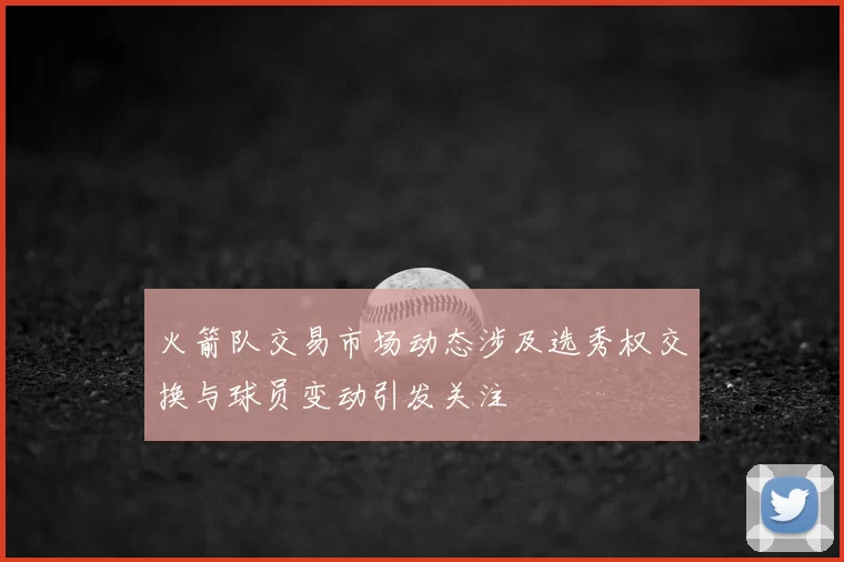 火箭队交易市场动态涉及选秀权交换与球员变动引发关注