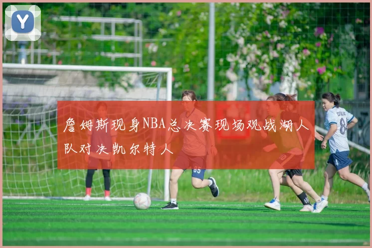 詹姆斯现身NBA总决赛现场观战湖人队对决凯尔特人