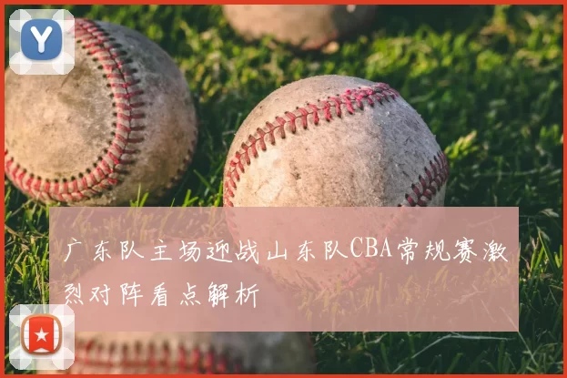 广东队主场迎战山东队CBA常规赛激烈对阵看点解析