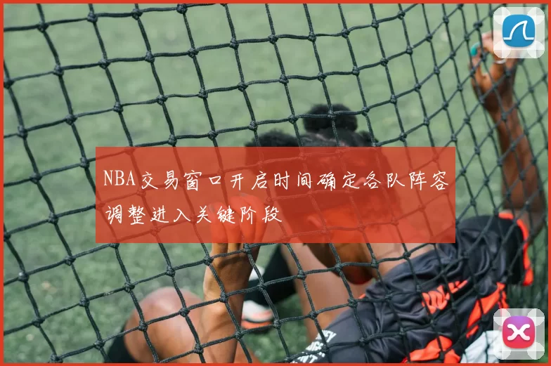 NBA交易窗口开启时间确定各队阵容调整进入关键阶段