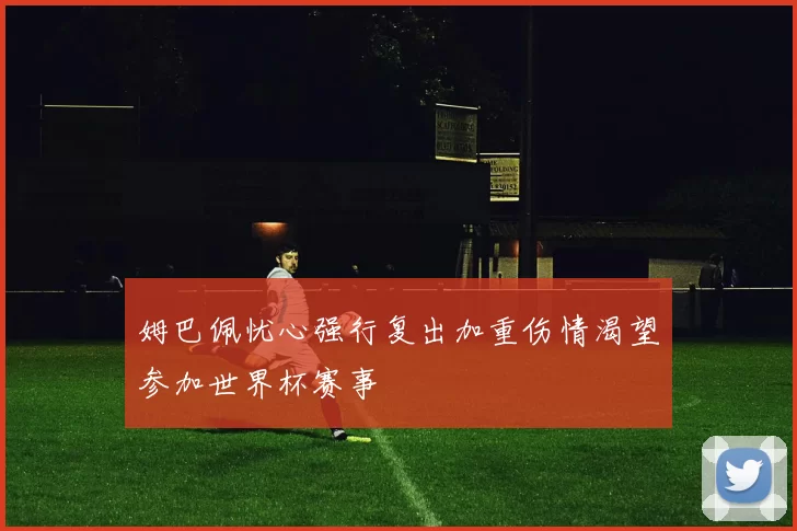 姆巴佩忧心强行复出加重伤情渴望参加世界杯赛事