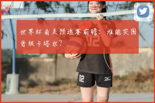 世界杯南美预选赛前瞻：谁能突围晋级卡塔尔？
