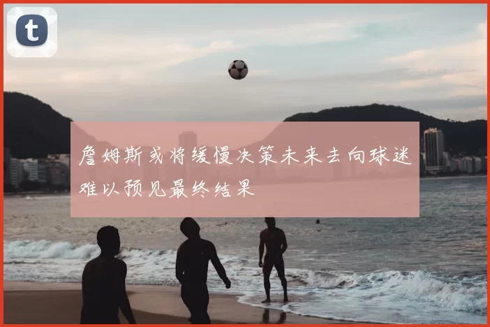 詹姆斯或将缓慢决策未来去向球迷难以预见最终结果