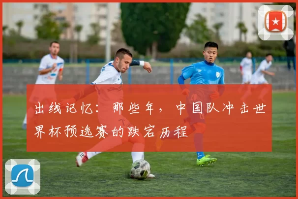 出线记忆：那些年，中国队冲击世界杯预选赛的跌宕历程