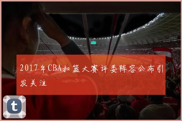 2017年CBA扣篮大赛评委阵容公布引发关注