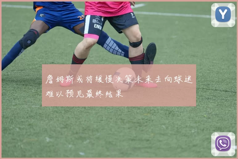 詹姆斯或将缓慢决策未来去向球迷难以预见最终结果