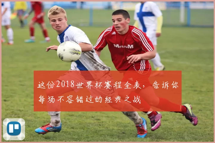 这份2018世界杯赛程全表,告诉你每场不容错过的经典之战