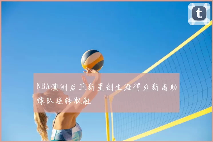 NBA澳洲后卫新星创生涯得分新高助球队逆转取胜