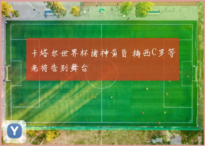 卡塔尔世界杯诸神黄昏 梅西C罗等老将告别舞台