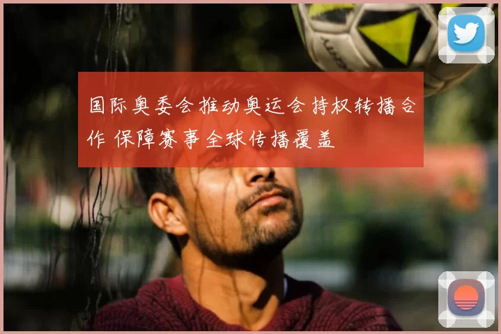 国际奥委会推动奥运会持权转播合作 保障赛事全球传播覆盖
