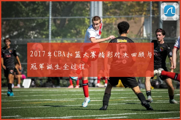 2017年CBA扣篮大赛精彩对决回顾与冠军诞生全过程