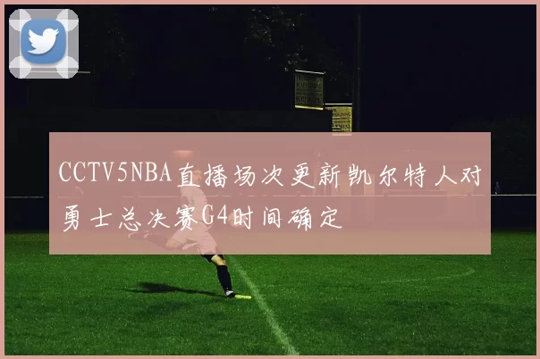 CCTV5NBA直播场次更新凯尔特人对勇士总决赛G4时间确定