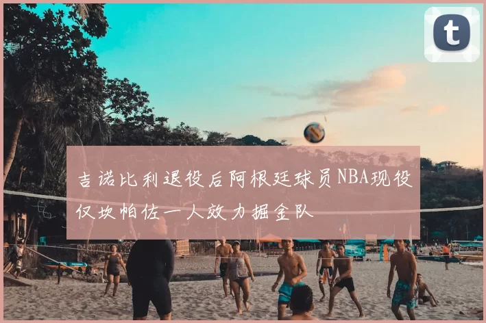 吉诺比利退役后阿根廷球员NBA现役仅坎帕佐一人效力掘金队