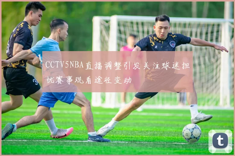 CCTV5NBA直播调整引发关注球迷担忧赛事观看途径变动