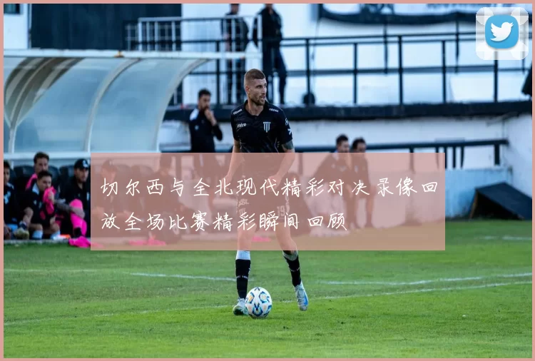 切尔西与全北现代精彩对决录像回放全场比赛精彩瞬间回顾