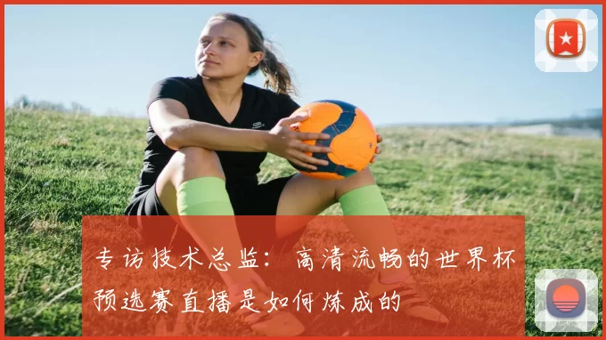 专访技术总监：高清流畅的世界杯预选赛直播是如何炼成的
