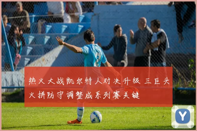 热火大战凯尔特人对决升级 三巨头火拼防守调整成系列赛关键