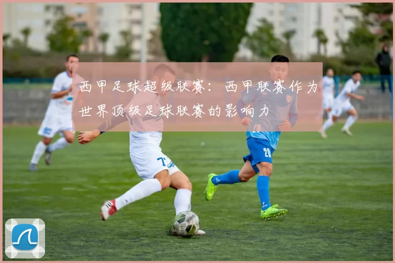 西甲足球超级联赛：西甲联赛作为世界顶级足球联赛的影响力