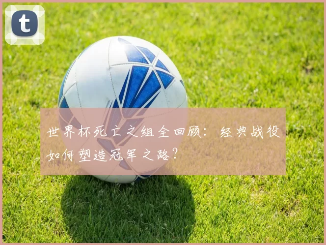 世界杯死亡之组全回顾:经典战役如何塑造冠军之路?