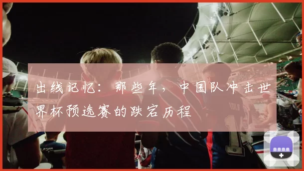 出线记忆：那些年，中国队冲击世界杯预选赛的跌宕历程
