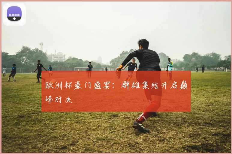 欧洲杯豪门盛宴：群雄集结开启巅峰对决
