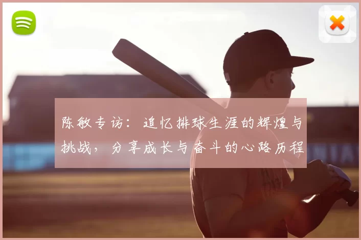 陈敏专访：追忆排球生涯的辉煌与挑战，分享成长与奋斗的心路历程