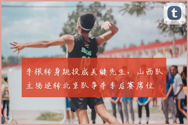 李根转身跳投成关键先生，山西队主场逆转北京队争夺季后赛席位