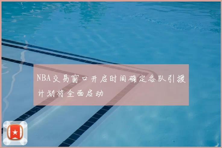 NBA交易窗口开启时间确定各队引援计划将全面启动