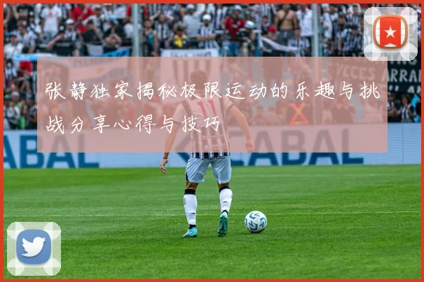 张静独家揭秘极限运动的乐趣与挑战分享心得与技巧