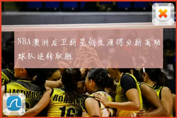 NBA澳洲后卫新星创生涯得分新高助球队逆转取胜