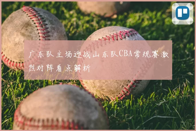 广东队主场迎战山东队CBA常规赛激烈对阵看点解析