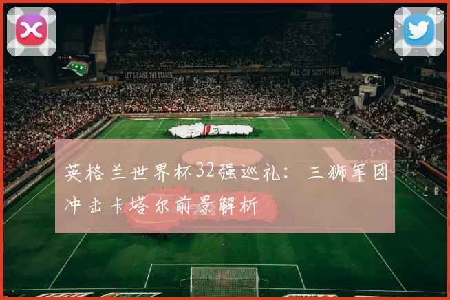 英格兰世界杯32强巡礼：三狮军团冲击卡塔尔前景解析