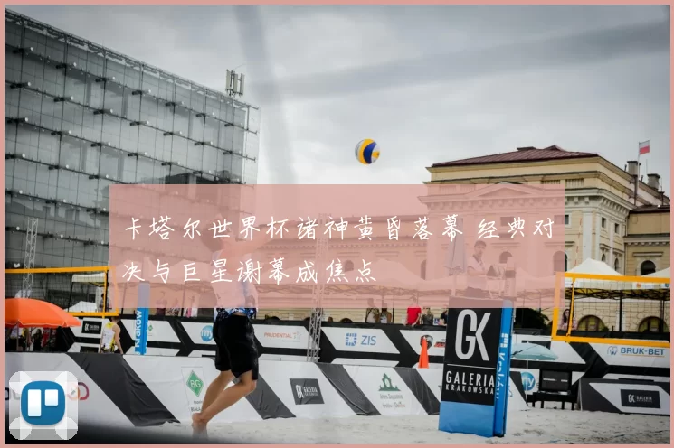 卡塔尔世界杯诸神黄昏落幕 经典对决与巨星谢幕成焦点