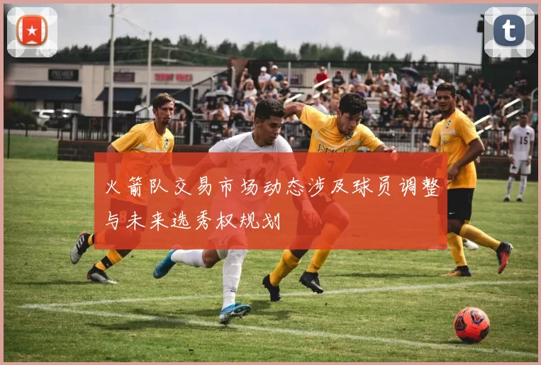 火箭队交易市场动态涉及球员调整与未来选秀权规划
