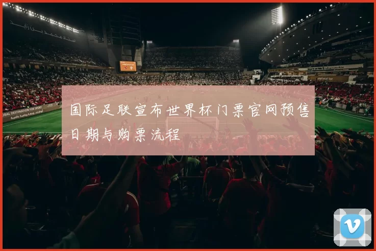 国际足联宣布世界杯门票官网预售日期与购票流程