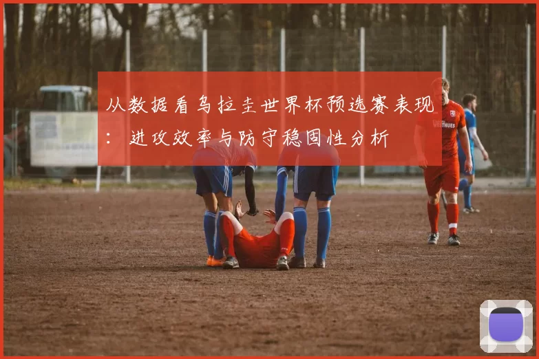 从数据看乌拉圭世界杯预选赛表现:进攻效率与防守稳固性分析