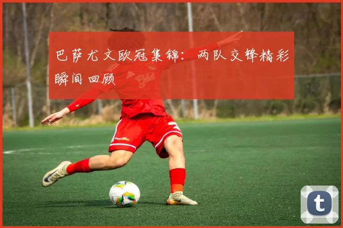 巴萨尤文欧冠集锦：两队交锋精彩瞬间回顾