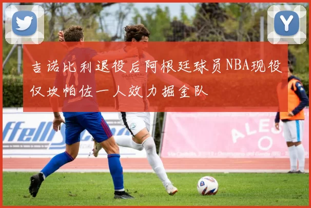 吉诺比利退役后阿根廷球员NBA现役仅坎帕佐一人效力掘金队