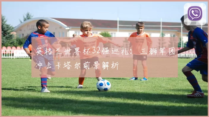 英格兰世界杯32强巡礼：三狮军团冲击卡塔尔前景解析