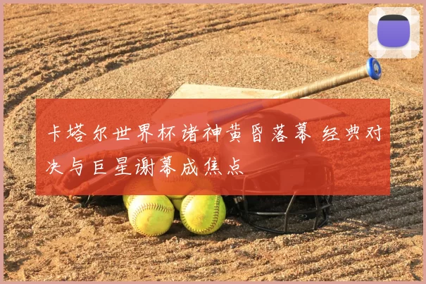 卡塔尔世界杯诸神黄昏落幕 经典对决与巨星谢幕成焦点