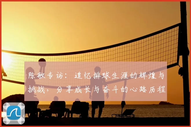 陈敏专访：追忆排球生涯的辉煌与挑战，分享成长与奋斗的心路历程