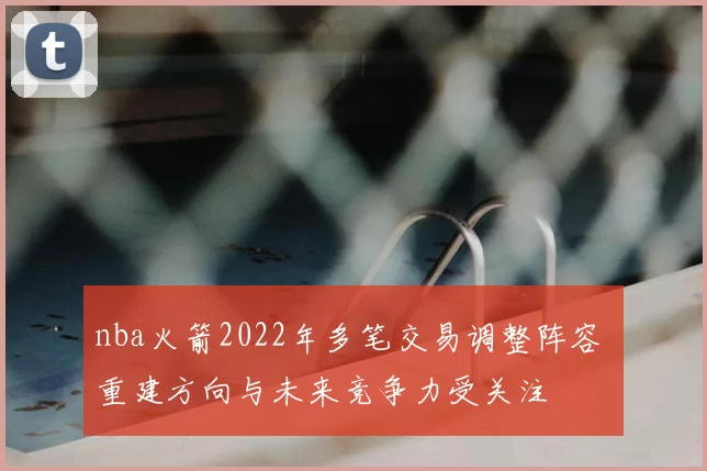 nba火箭2022年多笔交易调整阵容 重建方向与未来竞争力受关注