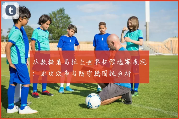 从数据看乌拉圭世界杯预选赛表现:进攻效率与防守稳固性分析