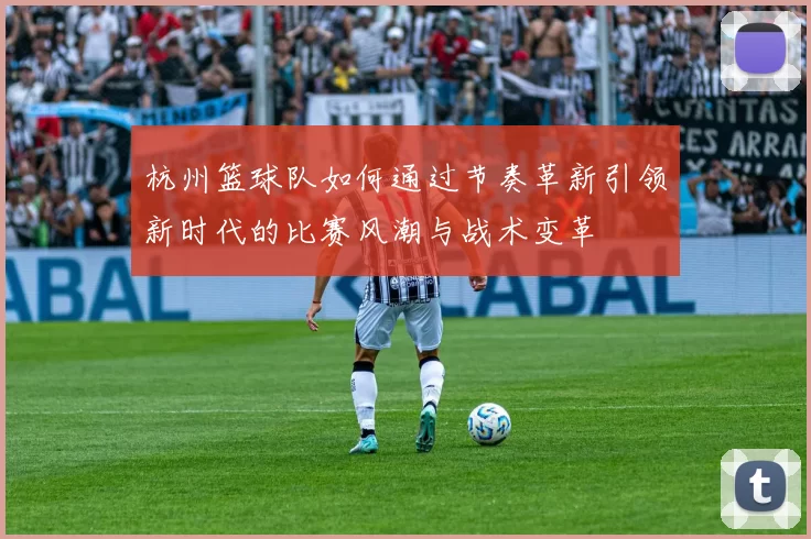 杭州篮球队如何通过节奏革新引领新时代的比赛风潮与战术变革